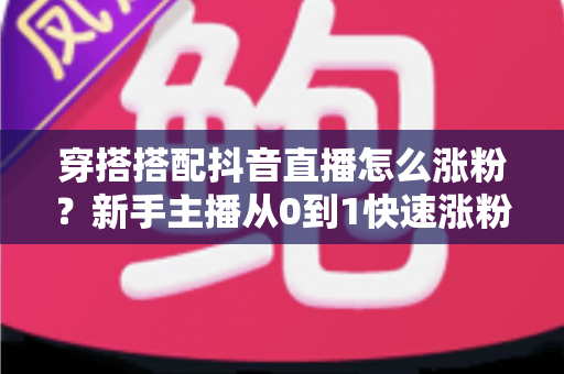 穿搭搭配抖音直播怎么涨粉？新手主播从0到1快速涨粉的实战全攻略