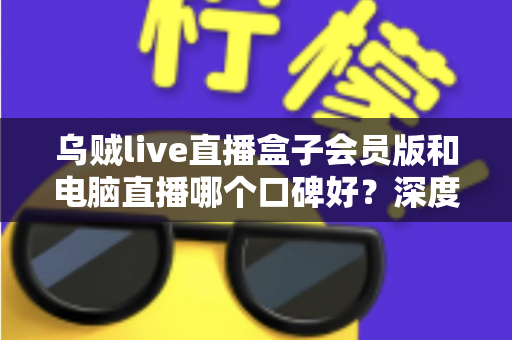乌贼live直播盒子会员版和电脑直播哪个口碑好？深度对比分析与实用选择指南