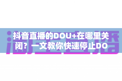 抖音直播的DOU+在哪里关闭？一文教你快速停止DOU+投放并避免误扣费的完整指南