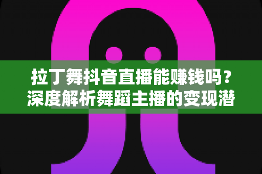 拉丁舞抖音直播能赚钱吗?深度解析舞蹈主播的变现潜力与实战指南 拉丁舞抖音直播能赚钱吗?深度解析舞蹈主播的变现潜力与实战指南
