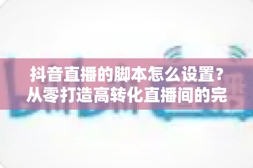 抖音直播的脚本怎么设置?从零打造高转化直播间的完整实战指南 抖音直播的脚本怎么设置?从零打造高转化直播间的完整实战指南