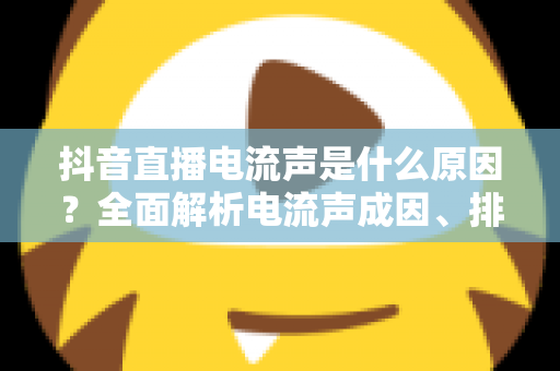 抖音直播电流声是什么原因?全面解析电流声成因、排查方法与实用解决方案 抖音直播电流声是什么原因?全面解析电流声成因、排查方法与实用解决方案