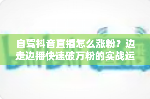 自驾抖音直播怎么涨粉?边走边播快速破万粉的实战运营指南 自驾抖音直播怎么涨粉?边走边播快速破万粉的实战运营指南