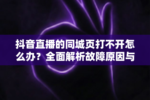 抖音直播的同城页打不开怎么办?全面解析故障原因与高效解决方法指南 抖音直播的同城页打不开怎么办?全面解析故障原因与高效解决方法指南