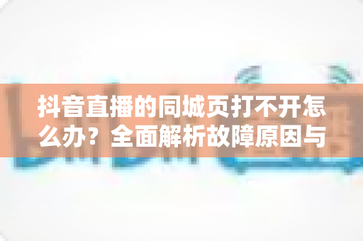 抖音直播的同城页打不开怎么办?全面解析故障原因与高效解决方法指南 抖音直播的同城页打不开怎么办?全面解析故障原因与高效解决方法指南