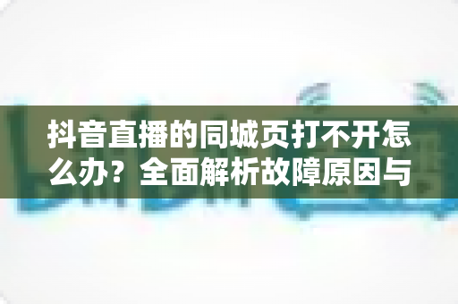 抖音直播的同城页打不开怎么办?全面解析故障原因与高效解决方法指南 抖音直播的同城页打不开怎么办?全面解析故障原因与高效解决方法指南