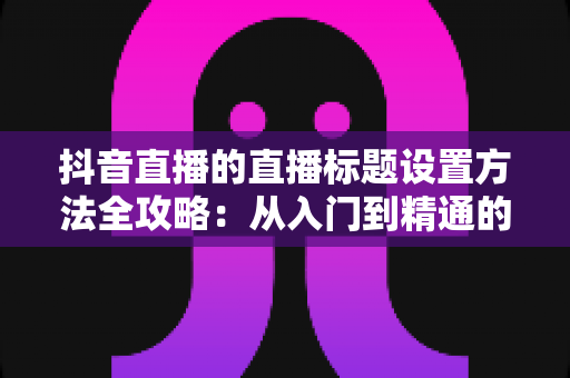 抖音直播的直播标题设置方法全攻略:从入门到精通的实用技巧解析 抖音直播的直播标题设置方法全攻略:从入门到精通的实用技巧解析