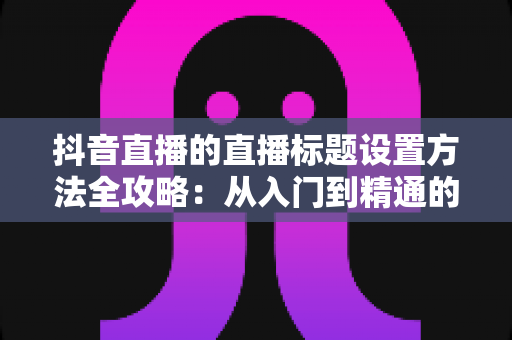 抖音直播的直播标题设置方法全攻略:从入门到精通的实用技巧解析 抖音直播的直播标题设置方法全攻略:从入门到精通的实用技巧解析