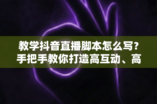 教学抖音直播脚本怎么写？手把手教你打造高互动、高转化的教学直播脚本全攻略
