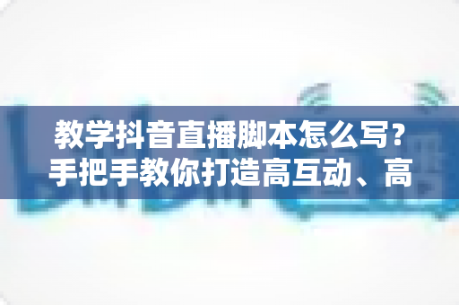 教学抖音直播脚本怎么写？手把手教你打造高互动、高转化的教学直播脚本全攻略