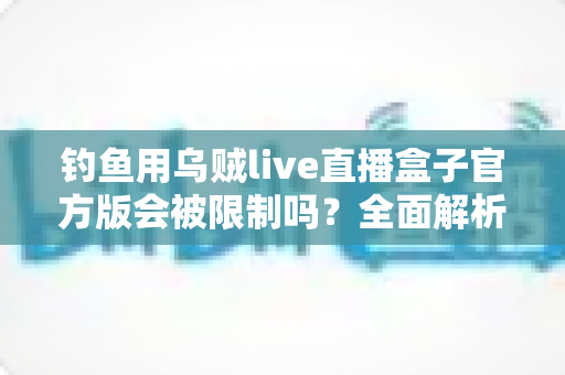 钓鱼用乌贼live直播盒子官方版会被限制吗？全面解析限制机制与安全使用全指南