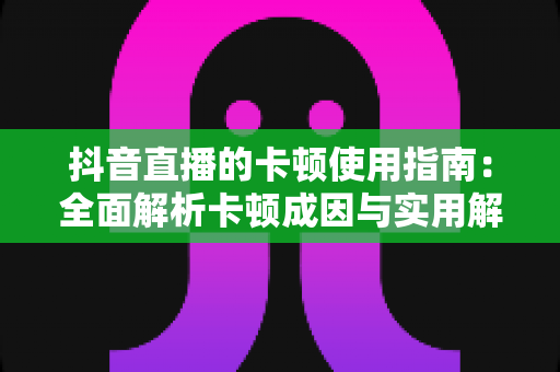 抖音直播的卡顿使用指南：全面解析卡顿成因与实用解决方案，让直播流畅不中断