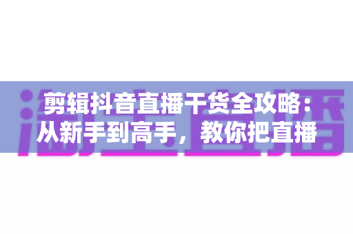 剪辑抖音直播干货全攻略：从新手到高手，教你把直播回放变成涨粉利器