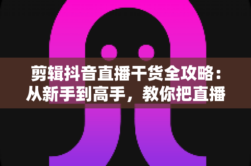 剪辑抖音直播干货全攻略：从新手到高手，教你把直播回放变成涨粉利器