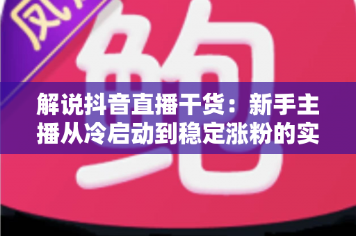 解说抖音直播干货:新手主播从冷启动到稳定涨粉的实战全攻略 解说抖音直播干货:新手主播从冷启动到稳定涨粉的实战全攻略