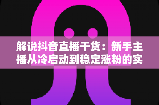解说抖音直播干货：新手主播从冷启动到稳定涨粉的实战全攻略
