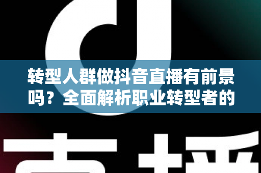 转型人群做抖音直播有前景吗？全面解析职业转型者的直播机遇、挑战与破局之道