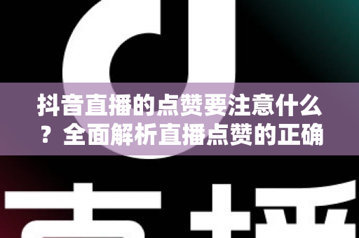 抖音直播的点赞要注意什么？全面解析直播点赞的正确姿势、技巧与避坑指南