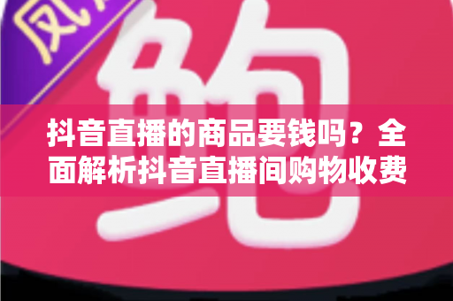 抖音直播的商品要钱吗?全面解析抖音直播间购物收费规则与省钱避坑指南 抖音直播的商品要钱吗?全面解析抖音直播间购物收费规则与省钱避坑指南