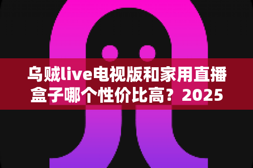 乌贼live电视版和家用直播盒子哪个性价比高?2025最新选购对比全解析,帮你省钱不踩坑! 乌贼live电视版和家用直播盒子哪个性价比高?2025最新选购对比全解析,帮你省钱不踩坑!