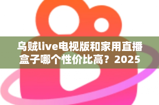 乌贼live电视版和家用直播盒子哪个性价比高?2025最新选购对比全解析,帮你省钱不踩坑! 乌贼live电视版和家用直播盒子哪个性价比高?2025最新选购对比全解析,帮你省钱不踩坑!
