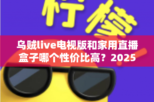 乌贼live电视版和家用直播盒子哪个性价比高？2025最新选购对比全解析，帮你省钱不踩坑！