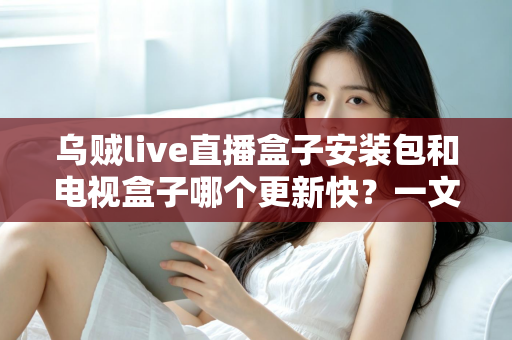 乌贼live直播盒子安装包和电视盒子哪个更新快？一文看懂更新机制、速度差异与实用维护技巧