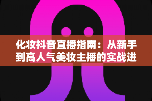 化妆抖音直播指南:从新手到高人气美妆主播的实战进阶手册 化妆抖音直播指南:从新手到高人气美妆主播的实战进阶手册