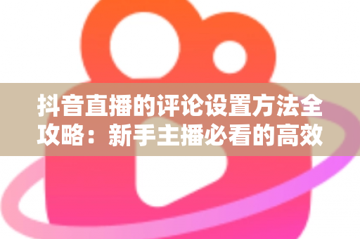 抖音直播的评论设置方法全攻略:新手主播必看的高效互动管理指南 抖音直播的评论设置方法全攻略:新手主播必看的高效互动管理指南