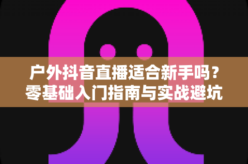 户外抖音直播适合新手吗?零基础入门指南与实战避坑攻略全解析 户外抖音直播适合新手吗?零基础入门指南与实战避坑攻略全解析