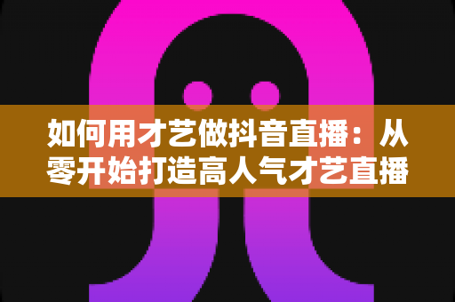 如何用才艺做抖音直播:从零开始打造高人气才艺直播间的完整指南 如何用才艺做抖音直播:从零开始打造高人气才艺直播间的完整指南