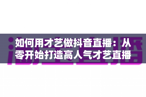 如何用才艺做抖音直播:从零开始打造高人气才艺直播间的完整指南 如何用才艺做抖音直播:从零开始打造高人气才艺直播间的完整指南