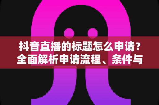 抖音直播的标题怎么申请？全面解析申请流程、条件与实用优化技巧
