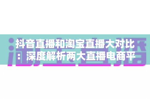 抖音直播和淘宝直播大对比：深度解析两大直播电商平台的差异与运营选择指南
