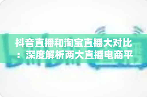 抖音直播和淘宝直播大对比：深度解析两大直播电商平台的差异与运营选择指南
