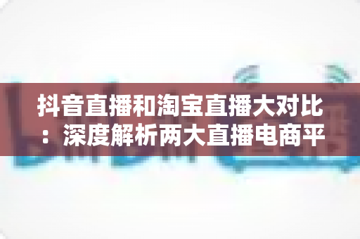 抖音直播和淘宝直播大对比：深度解析两大直播电商平台的差异与运营选择指南