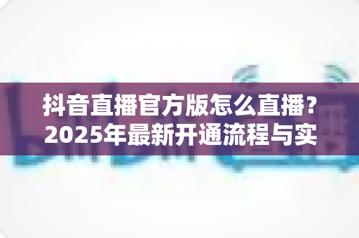 抖音直播官方版怎么直播？2025年最新开通流程与实战运营全攻略