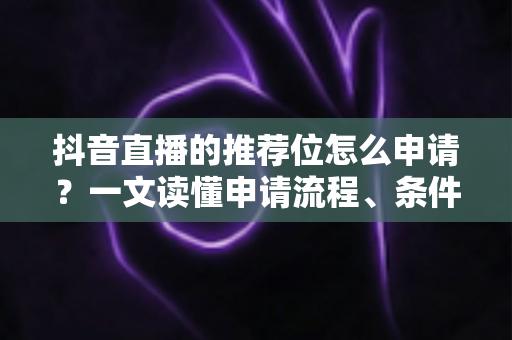 抖音直播的推荐位怎么申请？一文读懂申请流程、条件与运营技巧全攻略