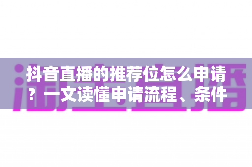 抖音直播的推荐位怎么申请？一文读懂申请流程、条件与运营技巧全攻略