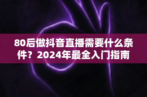 80后做抖音直播需要什么条件？2024年最全入门指南助你轻松开播