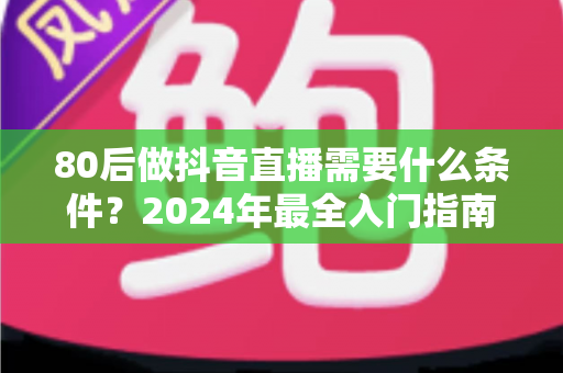 80后做抖音直播需要什么条件？2024年最全入门指南助你轻松开播