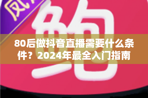 80后做抖音直播需要什么条件？2024年最全入门指南助你轻松开播