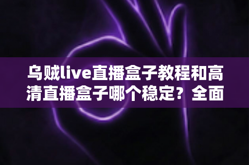 乌贼live直播盒子教程和高清直播盒子哪个稳定？全面解析直播工具的选择与使用攻略