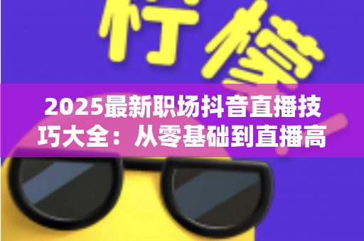 2025最新职场抖音直播技巧大全:从零基础到直播高手的实战进阶指南 2025最新职场抖音直播技巧大全:从零基础到直播高手的实战进阶指南