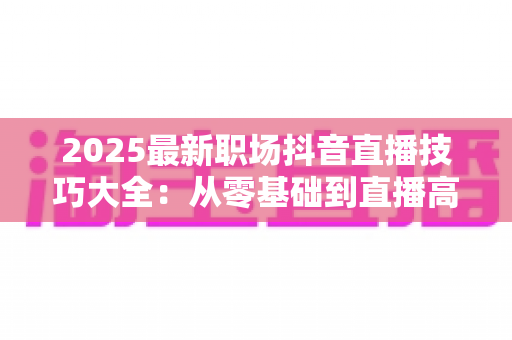 2025最新职场抖音直播技巧大全:从零基础到直播高手的实战进阶指南 2025最新职场抖音直播技巧大全:从零基础到直播高手的实战进阶指南
