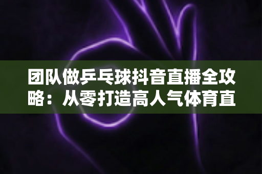 团队做乒乓球抖音直播全攻略:从零打造高人气体育直播间的实战指南 团队做乒乓球抖音直播全攻略:从零打造高人气体育直播间的实战指南