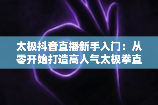 太极抖音直播新手入门：从零开始打造高人气太极拳直播间的实用指南