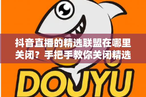抖音直播的精选联盟在哪里关闭?手把手教你关闭精选联盟的完整教程与注意事项 抖音直播的精选联盟在哪里关闭?手把手教你关闭精选联盟的完整教程与注意事项