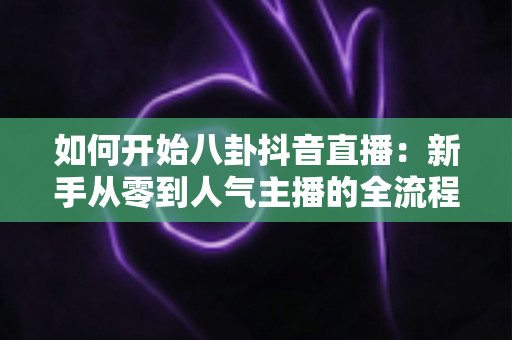 如何开始八卦抖音直播:新手从零到人气主播的全流程实战指南 如何开始八卦抖音直播:新手从零到人气主播的全流程实战指南