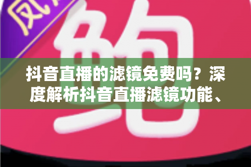抖音直播的滤镜免费吗?深度解析抖音直播滤镜功能、使用方法与省钱技巧 抖音直播的滤镜免费吗?深度解析抖音直播滤镜功能、使用方法与省钱技巧